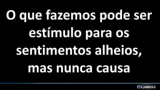 O que fazemos pode ser
estímulo para os
sentimentos alheios,
mas nunca causa
 