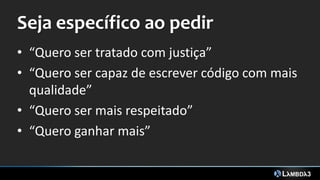 Seja específico ao pedir
• “Quero ser tratado com justiça”
• “Quero ser capaz de escrever código com mais
qualidade”
• “Quero ser mais respeitado”
• “Quero ganhar mais”
 