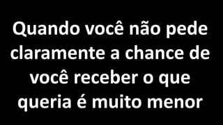 Quando você não pede
claramente a chance de
você receber o que
queria é muito menor
 
