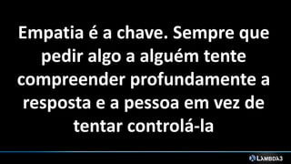 Empatia é a chave. Sempre que
pedir algo a alguém tente
compreender profundamente a
resposta e a pessoa em vez de
tentar controlá-la
 