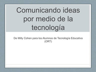 Comunicando ideas
por medio de la
tecnología
De Milly Cohen para los Alumnos de Tecnología Educativa
(ORT)
 