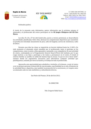 Región de Murcia                                                                                                                   C/ CABO SAN ANTONIO, 22
                                                          IES “DOS MARES”                                                   30740 - SAN PEDRO DEL PINATAR
Consejería de Educación,                                                                                                  Teléfono: 968178500 Fax: 968178501
  Formación y Empleo                                                                                                          Email: 30005338@murciaeduca.es
                                                                                                                        WEB: http://murciaeduca.es/iesdosmares
 	
           	
  
 	
  
               Estimados	
  padres:	
  	
  
 	
  
 	
            	
  
 A	
   través	
   de	
   la	
   presente	
   nota	
   informativa,	
   quiero	
   informarles	
   que	
   la	
   próxima	
   semana	
   el	
  
 alumnado	
   y	
   el	
   profesorado	
   del	
   centro	
   participará	
   en	
   los	
   III	
   Juegos	
   Olímpicos	
   del	
   IES	
   Dos	
  
 Mares.	
  	
  
 	
  
 	
            Los	
  días	
  25,	
  26	
  y	
  27	
  de	
  abril	
  (miércoles,	
  jueves	
  y	
  viernes	
  próximos),	
  se	
  desarrollarán	
  
 las	
   actividades	
   planificadas.	
   Entre	
   ellas,	
   destacan	
   las	
   competiciones	
   deportivas	
   que	
   consistirán	
  
 en	
  pruebas	
  de	
  velocidad,	
  lanzamiento	
  de	
  peso,	
  salto	
  de	
  longitud,	
  carrera	
  de	
  resistencia	
  y	
  salto	
  
 de	
  altura.	
  
 	
  
 	
            Durante	
   esos	
   días	
   las	
   clases	
   se	
   impartirán	
   en	
   horario	
   habitual	
   hasta	
   las	
   11:00	
   h.	
   En	
  
 todo	
   momento	
   el	
   alumnado	
   estará	
   atendido	
   por	
   el	
   profesorado,	
   tanto	
   si	
   participa	
   en	
   las	
  
 competiciones,	
  como	
  si	
  asiste	
  a	
  ellas	
  apoyando	
  y	
  animando	
  a	
  sus	
  compañeros.	
  Es	
  una	
  actividad	
  
 de	
   centro,	
   contemplada	
   en	
   la	
   Programación	
   General	
   Anual	
   (P.G.A.)	
   del	
   instituto,	
   por	
   lo	
   que	
  
 ruego	
   motiven	
   a	
   sus	
   hijos	
   a	
   participar	
   y	
   les	
   insten	
   a	
   permanecer	
   en	
   el	
   centro.	
   Si	
   desde	
   el	
  
 entorno	
   familiar	
   se	
   justifica	
   la	
   salida	
   del	
   alumno	
   bajo	
   la	
   excusa	
   “es	
  que	
  no	
  van	
  a	
  hacer	
  nada”,	
  
 estamos	
   dando	
   los	
   argumentos	
   necesarios	
   para	
   infravalorar	
   cualquier	
   actividad	
   que	
  
 planifiquemos,	
  echando	
  por	
  tierra	
  la	
  ilusión	
  y	
  el	
  trabajo	
  de	
  todo	
  el	
  profesorado.	
  	
  
 	
  
 	
            Aprovecho	
   esta	
   oportunidad	
   para	
   saludarles	
   e	
   invitarles,	
   si	
   lo	
   desean,	
   a	
   venir	
   al	
   centro	
  
 a	
  ver	
  en	
  primera	
  persona	
  el	
  desarrollo	
  de	
  esas	
  jornadas,	
  cuya	
  finalidad	
  no	
  es	
  solo	
  el	
  fomento	
  de	
  
 la	
  actividad	
  física	
  y	
  deportiva,	
  sino	
  también	
  la	
  promoción	
  de	
  la	
  convivencia	
  y	
  el	
  respeto	
  entre	
  
 un	
  alumnado	
  cada	
  vez	
  más	
  multiétnico	
  y	
  culturalmente	
  diverso.	
  
 	
  
                                                                                   	
  
                                                San	
  Pedro	
  del	
  Pinatar,	
  20	
  de	
  abril	
  de	
  2012.	
  
                                                                                   	
  
                                                               	
          	
           	
            	
  
                                                                                   	
  
                                                                                             EL	
  DIRECTOR	
  
                                                                                   	
  
                                                                                   	
  
                                                                                   	
  
                                                                                Fdo.	
  Gregorio	
  Rabal	
  Saura	
  
 