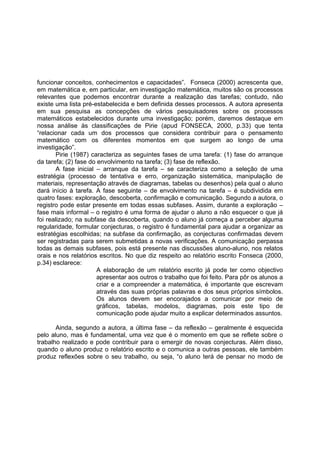 funcionar conceitos, conhecimentos e capacidades”. Fonseca (2000) acrescenta que,
em matemática e, em particular, em investigação matemática, muitos são os processos
relevantes que podemos encontrar durante a realização das tarefas; contudo, não
existe uma lista pré-estabelecida e bem definida desses processos. A autora apresenta
em sua pesquisa as concepções de vários pesquisadores sobre os processos
matemáticos estabelecidos durante uma investigação; porém, daremos destaque em
nossa análise às classificações de Pirie (apud FONSECA, 2000, p.33) que tenta
“relacionar cada um dos processos que considera contribuir para o pensamento
matemático com os diferentes momentos em que surgem ao longo de uma
investigação”.
Pirie (1987) caracteriza as seguintes fases de uma tarefa: (1) fase do arranque
da tarefa; (2) fase do envolvimento na tarefa; (3) fase de reflexão.
A fase inicial – arranque da tarefa – se caracteriza como a seleção de uma
estratégia (processo de tentativa e erro, organização sistemática, manipulação de
materiais, representação através de diagramas, tabelas ou desenhos) pela qual o aluno
dará início à tarefa. A fase seguinte – de envolvimento na tarefa – é subdividida em
quatro fases: exploração, descoberta, confirmação e comunicação. Segundo a autora, o
registro pode estar presente em todas essas subfases. Assim, durante a exploração –
fase mais informal – o registro é uma forma de ajudar o aluno a não esquecer o que já
foi realizado; na subfase da descoberta, quando o aluno já começa a perceber alguma
regularidade, formular conjecturas, o registro é fundamental para ajudar a organizar as
estratégias escolhidas; na subfase da confirmação, as conjecturas confirmadas devem
ser registradas para serem submetidas a novas verificações. A comunicação perpassa
todas as demais subfases, pois está presente nas discussões aluno-aluno, nos relatos
orais e nos relatórios escritos. No que diz respeito ao relatório escrito Fonseca (2000,
p.34) esclarece:
A elaboração de um relatório escrito já pode ter como objectivo
apresentar aos outros o trabalho que foi feito. Para pôr os alunos a
criar e a compreender a matemática, é importante que escrevam
através das suas próprias palavras e dos seus próprios símbolos.
Os alunos devem ser encorajados a comunicar por meio de
gráficos, tabelas, modelos, diagramas, pois este tipo de
comunicação pode ajudar muito a explicar determinados assuntos.
Ainda, segundo a autora, a última fase – da reflexão – geralmente é esquecida
pelo aluno, mas é fundamental, uma vez que é o momento em que se reflete sobre o
trabalho realizado e pode contribuir para o emergir de novas conjecturas. Além disso,
quando o aluno produz o relatório escrito e o comunica a outras pessoas, ele também
produz reflexões sobre o seu trabalho, ou seja, “o aluno terá de pensar no modo de
 