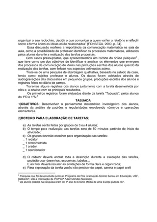 organizar o seu raciocínio, decidir o que comunicar a quem vai ler o relatório e reflectir
sobre a forma como as idéias estão relacionadas” (FONSECA, 2000, p. 34).
Essa discussão reafirma a importância da comunicação matemática na sala de
aula, como a possibilidade do professor identificar os processos matemáticos, utilizados
pelos alunos durante a realização das tarefas propostas.
Com esses pressupostos, que apresentaremos um recorte da nossa pesquisa2
,
que teve como um dos objetivos de identificar e analisar os elementos que emergem
dos processos de comunicação de idéias nas produções escritas dos alunos quando da
realização das tarefas, com ênfase nos aspectos delineados acima.
Trata-se de uma pesquisa de abordagem qualitativa, baseada no estudo de caso,
tendo como sujeitos professor e alunos. Os dados foram coletados através de
audiogravações das discussões em pequenos grupos, produções escritas dos alunos e
registros feitos no diário de campo.
Traremos alguns registros dos alunos juntamente com a tarefa desenvolvida por
eles e, a análise com os principais resultados.
Os primeiros registros foram efetuados diante da tarefa “Tabuada”, pelos alunos
do 1ºD e 1ºA.3
TABUADA
1)OBJETIVOS: Desenvolver o pensamento matemático investigativo dos alunos,
através da análise de padrões e regularidades envolvendo números e operações
elementares.
2)ROTEIRO PARA ELABORAÇÃO DE TAREFAS:
a) As tarefas serão feitas por grupos de 3 ou 4 alunos;
b) O tempo para realização das tarefas será de 50 minutos partindo do ínicio da
atividade;
c) Os grupos deverão escolher para organização das tarefas:
_ 1 redator
_ 1 cronometrista
_ 1 orador
_ 1 coordenador
d) O redator deverá anotar toda a descrição durante a execução das tarefas,
poderão usar desenhos, esquemas, tabelas...
E ao final deverá resumir as anotações de forma clara e organizada;
e) Para exploração da tarefa vocês irão precisar de papel, caneta e papel craft
2
Pesquisa que foi desenvolvida junto ao Programa de Pós Graduação Scricto Sensu em Educação, USF,
Itatiba/SP, sob a orientação da Profª Drª Adair Mendes Nacarato.
3
Os alunos citados na pesquisa eram do 1º ano do Ensino Médio de uma Escola publica /SP.
 