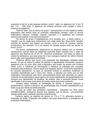 crescente (0 até 9); o das dezenas também, porém, ‘salta’ um algarismo de 10 em 10
(99, 110, ... 209, 220). O algarismo da centena aumenta uma unidade a cada 9
números da seqüência.
Pode-se dizer, que os alunos do grupo 1 apresentaram um dos registros melhor
elaborados; eles tentam fazer as conexões matemáticas corretas, usam os termos
matemáticos (dezena, unidade), mostram exemplos e a seqüência dos números
naturais para explicar o que está acontecendo.
Os alunos do grupo 2 estabeleceram uma conexão com a tarefa anterior, a
“escada”, que foi usada para ambientá-los com aulas deste tipo. Essa tarefa “escada”
consiste de números que podem ser escritos, como a soma de números naturais
consecutivos. Por exemplo: 12 é um número em escada porque pode ser escrito na
forma: 3+4+5
Os alunos, implicitamente, relacionaram os produtos obtidos com os números
consecutivos; quando falam da seqüência quebrada fazem conexão com o ‘salto’ do
algarismo das dezenas de 10 em 10. Devemos acrescentar, com base no diário de
campo da professora, que esse grupo foi o que conseguiu explicar da melhor maneira
para a sala, esta regularidade encontrada.
Podemos afirmar que houve uma ampliação das estratégias utilizadas pelos
alunos, no que se refere à análise de padrões e regularidades envolvendo números;
passaram a ter um outro olhar para a tabuada e isto revela, de acordo com Fontana
(2000, p.87), a influência de informações e métodos na utilização dos conceitos
propostos pela professora. Ocorre aquilo que Vygotsky aponta: “movimento ascendente
do conceito espontâneo”, ou seja, os conceitos formais ou científicos modificam os
conceitos espontâneos que o aluno traz. Assim, a tabuada que antes era um fato
matemático automatizado pelo aluno (provavelmente tenha sido decorado em algum
momento da escolarização), passa agora a ter outros significados, há regularidades nos
números que representam os produtos. No entanto, para a produção desses novos
significados o aluno teve como ponto de partida aquilo que já era conhecido.
Embora sejam variadas as estratégias de escrita, é possível observar a
predominância, quanto à estrutura, de generalização dos conceitos estabelecidos por
todos os grupos diante da tarefa proposta.
No que se refere aos processos matemáticos , baseando em Pirie (apud
FONSECA,2000), verificamos através dos registros que os alunos , provavelmente
passam pelas quatro subfases descritas anteriormente.
Traremos agora, os registros de alunos do 1ºA e 1º D, efetuados durante a
realização da tarefa “Triângulos com palitos” nos quais observamos a emergência de
processos matemáticos.
 