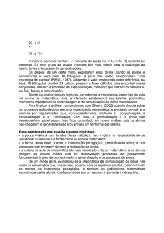 20 → 41
▪
65 → 131
Pudemos perceber também, o conceito da razão da P.A.(razão 2) implícito no
processo. Se este grupo de alunos tivessem tido mais tempo para a realização da
tarefa, talvez chegassem às generalizações.
Os grupos, de um certo modo, exploraram essa tarefa usando os palitos e
encontraram o valor para 10 triângulos; a partir daí, então, selecionaram “uma
estratégia de partida” (PIRIE, 1987), utilizando o valor encontrado como referência, ou
seja, 10 triângulos contém 21 palitos; passam a fazer cálculos para encontrar novas
conjecturas, utilizam o processo de especialização, momento que trazem os cálculos e,
ao final, fazem a comunicação.
Diante da análise desses registros, percebemos a importância desse tipo de aula
no ensino da matemática, pois, a interação estabelecida nas tarefas, possibilitou
momentos importantes de aprendizagem e de comunicação de idéias matemáticas.
Para finalizar a análise , concordamos com Oliveira (2002) quando discute sobre
os processos estabelecidos em uma investigação matemática: o processo central é a
procura por regularidades que, conseqüentemente, motivam a conjecturação, a
especialização e a verificação. Com isso, a generalização e a prova não
desempenham papel algum. Isso ficou constatado em nossa análise, pois os alunos
não chegaram à generalizaração e/ou provas em nenhuma das tarefas.
Essa constatação nos suscita algumas hipóteses:
- a pouca vivência com tarefas dessa natureza. Isso implica na necessidade de se
questionar o currículo e a forma como se ensina matemática;
- a forma como deve ocorrer a intervenção pedagógica, possibilitando avanços nos
processos que emergem durante a realização da tarefa;
- a cultura de aula de matemática não tem valorizado o ‘fazer matemático’ e os alunos
chegam ao ensino médio sem ter desenvolvido processos de pensamento
fundamentais à área de conhecimento: a generalização e os processos de prova.
De um modo geral, evidenciou-se a importância da comunicação de idéias nas
aulas de matemática que, nesse caso, ocorreu com os registros escritos, demonstrando
as marcas da intervenção pedagógica, e também as justificativas matemáticas
encontradas pelos alunos, configurando-se em um recurso importante e necessário.
 
