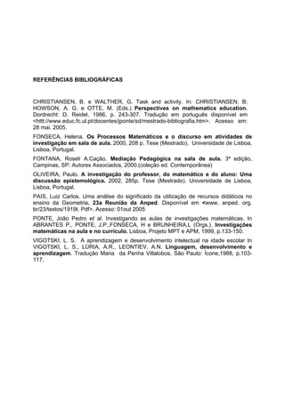 REFERÊNCIAS BIBLIOGRÁFICAS
CHRISTIANSEN, B. e WALTHER, G. Task and activity. In: CHRISTIANSEN, B;
HOWSON, A. G. e OTTE, M. (Eds.) Perspectives on mathematics education.
Dordrecht: D. Reidel, 1986, p. 243-307. Tradução em português disponível em
<httt://www.educ.fc.ul.pt/docentes/jponte/sd/mestrado-bibliografia.htm>. Acesso em:
28 mai. 2005.
FONSECA, Helena. Os Processos Matemáticos e o discurso em atividades de
investigação em sala de aula. 2000, 208 p. Tese (Mestrado). Universidade de Lisboa,
Lisboa, Portugal.
FONTANA, Roseli A.Cação. Mediação Pedagógica na sala de aula. 3ª edição,
Campinas, SP: Autores Associados, 2000.(coleção ed. Contemporânea)
OLIVEIRA, Paulo. A investigação do professor, do matemático e do aluno: Uma
discussão epistemológica. 2002, 285p. Tese (Mestrado). Universidade de Lisboa,
Lisboa, Portugal.
PAIS, Luiz Carlos. Uma análise do significado da utilização de recursos didáticos no
ensino da Geometria. 23a Reunião da Anped. Disponível em <www. anped. org.
br/23/textos/1919t. Pdf>. Acesso: 01out 2005
PONTE, João Pedro et al. Investigando as aulas de investigações matemáticas. In
ABRANTES P., PONTE, J.P.,FONSECA, H e BRUNHEIRA,L (Orgs.). Investigações
matemáticas na aula e no currículo. Lisboa, Projeto MPT e APM, 1999, p.133-150.
VIGOTSKI, L. S. A aprendizagem e desenvolvimento intelectual na idade escolar In
VIGOTSKI, L. S., LÚRIA, A.R., LEONTIEV, A.N. Linguagem, desenvolvimento e
aprendizagem. Tradução Maria da Penha Villalobos. São Paulo: Ícone,1988, p.103-
117.
 