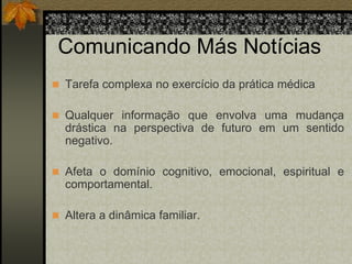Comunicando Más Notícias 
 Tarefa complexa no exercício da prática médica 
 Qualquer informação que envolva uma mudança 
drástica na perspectiva de futuro em um sentido 
negativo. 
 Afeta o domínio cognitivo, emocional, espiritual e 
comportamental. 
 Altera a dinâmica familiar. 
 