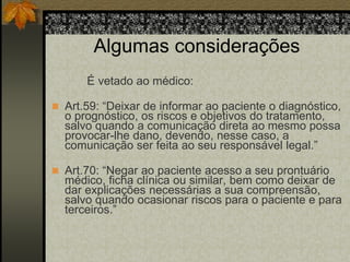 Algumas considerações 
É vetado ao médico: 
 Art.59: “Deixar de informar ao paciente o diagnóstico, 
o prognóstico, os riscos e objetivos do tratamento, 
salvo quando a comunicação direta ao mesmo possa 
provocar-lhe dano, devendo, nesse caso, a 
comunicação ser feita ao seu responsável legal.” 
 Art.70: “Negar ao paciente acesso a seu prontuário 
médico, ficha clínica ou similar, bem como deixar de 
dar explicações necessárias a sua compreensão, 
salvo quando ocasionar riscos para o paciente e para 
terceiros.” 
 