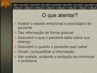 O que atentar? 
 Avaliar o estado emocional e psicológico do 
paciente 
 Dar informação de forma gradual 
 Descobrir o que o paciente sabe sobre sua 
doença 
 Descobrir o quanto o paciente quer saber 
 Dividir, compartilhar a informação 
 Ser realista, evitando a tentação de minimizar 
o problema 
 