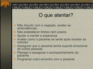 O que atentar? 
 Não discutir com a negação, aceitar as 
ambivalências 
 Não estabelecer limites nem prazos 
 Ajudar a manter a esperança 
 Avaliar como o paciente se sente após receber as 
notícias 
 Assegurar que o paciente tenha suporte emocional 
de outras pessoas 
 Planejar e assegurar o acompanhamento do 
paciente 
 Programar outro encontro com o paciente 
 