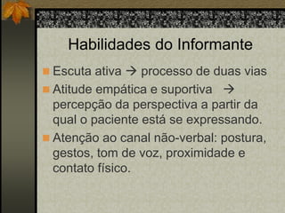 Habilidades do Informante 
 Escuta ativa  processo de duas vias 
 Atitude empática e suportiva  
percepção da perspectiva a partir da 
qual o paciente está se expressando. 
 Atenção ao canal não-verbal: postura, 
gestos, tom de voz, proximidade e 
contato físico. 
 