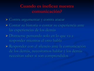 Cuando es ineficaz nuestra comunicación? Contra argumentar y contra atacar Contar su historia o contar su experiencia ante las experiencias de los demás Distraerse pensando solo en lo que va a responder mientras el otro habla Responder con el silencio ante la comunicación de los demás, necesitamos hablar y los demás necesitan saber si son comprendidos 
