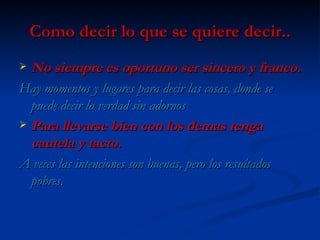 Como decir lo que se quiere decir.. No siempre es oportuno ser sincero y franco. Hay momentos y lugares para decir las cosas, donde se puede decir la verdad sin adornos Para llevarse bien con los demas tenga cautela y tacto. A veces las intenciones son buenas, pero los resultados pobres. 