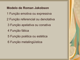 Modelo de Roman Jakobson   1 Função emotiva ou expressiva  2 Função referencial ou denotativa 3 Função apelativa ou conativa 4 Função fática 5 Função poética ou estética 6 Função metalingüística 