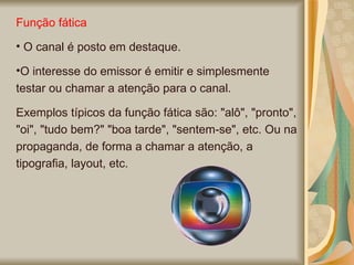 Função fática O canal é posto em destaque. O interesse do emissor é emitir e simplesmente testar ou chamar a atenção para o canal.  Exemplos típicos da função fática são: "alô", "pronto", "oi", "tudo bem?" "boa tarde", "sentem-se", etc. Ou na propaganda, de forma a chamar a atenção, a tipografia, layout, etc.  