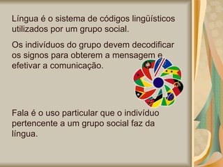 Língua é o sistema de códigos lingüísticos utilizados por um grupo social. Os indivíduos do grupo devem decodificar os signos para obterem a mensagem e efetivar a comunicação. Fala é o uso particular que o indivíduo pertencente a um grupo social faz da língua. 