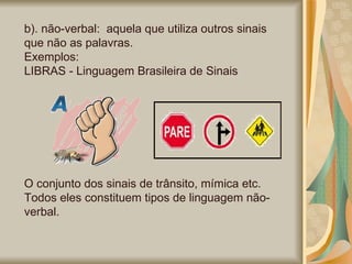 b). não-verbal:  aquela que utiliza outros sinais que não as palavras.  Exemplos: LIBRAS - Linguagem Brasileira de Sinais O conjunto dos sinais de trânsito, mímica etc. Todos eles constituem tipos de linguagem não-verbal. 