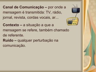Canal de Comunicação –  por onde a mensagem é transmitida: TV, rádio, jornal, revista, cordas vocais, ar...  Contexto –  a situação a que a mensagem se refere, também chamado de referente.  Ruído –  qualquer perturbação na comunicação.  