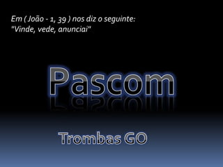 Em ( João - 1, 39 ) nos diz o seguinte:  "Vinde, vede, anunciai"PascomTrombas GO
