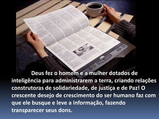               Deus fez o homem e a mulher dotados de inteligência para administrarem a terra, criando relações construtoras de solidariedade, de justiça e de Paz! O crescente desejo de crescimento do ser humano faz com que ele busque e leve a informação, fazendo transparecer seus dons.