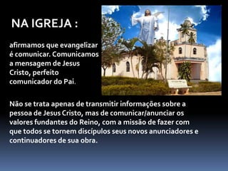 NA IGREJA :afirmamos que evangelizar é comunicar. Comunicamos a mensagem de Jesus Cristo, perfeito comunicador do Pai.Não se trata apenas de transmitir informações sobre a pessoa de Jesus Cristo, mas de comunicar/anunciar os valores fundantes do Reino, com a missão de fazer com que todos se tornem discípulos seus novos anunciadores e continuadores de sua obra.