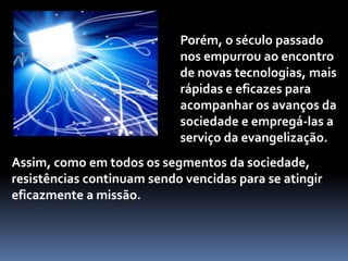 Porém, o século passado nos empurrou ao encontro de novas tecnologias, mais rápidas e eficazes para acompanhar os avanços da sociedade e empregá-las a serviço da evangelização.Assim, como em todos os segmentos da sociedade, resistências continuam sendo vencidas para se atingir eficazmente a missão.