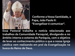  Conforme a Vossa Santidade, o Papa, João Paulo II: "Evangelizar é comunicar".Essa Pastoral trabalha a notícia relacionada aos trabalhos da Comunidade Paroquial, divulgando-a no âmbito interno e externo da Paróquia, com o objetivo de levar ao conhecimento público o que a nossa Igreja católica vem realizando em prol da Evangelização na busca do Reino de Deus.