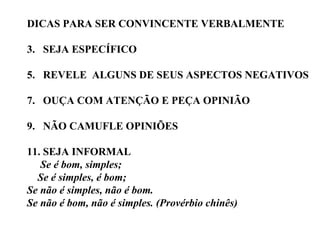 DICAS PARA SER CONVINCENTE VERBALMENTE SEJA ESPECÍFICO REVELE  ALGUNS DE SEUS ASPECTOS NEGATIVOS OUÇA COM ATENÇÃO E PEÇA OPINIÃO NÃO CAMUFLE OPINIÕES SEJA INFORMAL Se é bom, simples; Se é simples, é bom; Se não é simples, não é bom. Se não é bom, não é simples. (Provérbio chinês) 