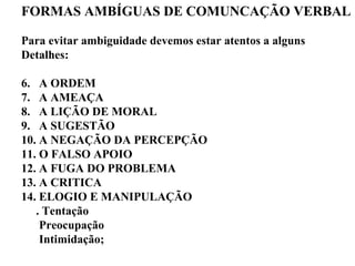FORMAS AMBÍGUAS DE COMUNCAÇÃO VERBAL Para evitar ambiguidade devemos estar atentos a alguns  Detalhes: A ORDEM  A AMEAÇA A LIÇÃO DE MORAL A SUGESTÃO A NEGAÇÃO DA PERCEPÇÃO O FALSO APOIO A FUGA DO PROBLEMA A CRITICA ELOGIO E MANIPULAÇÃO . Tentação Preocupação Intimidação; 