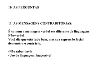 10. AS PERGUNTAS 11. AS MENSAGENS CONTRADITÓRIAS: É comum a mensagem verbal ser diferente da linguagem  Não-verbal Você diz que está tudo bem, mas sua expressão facial  demonstra o contrário. Não saber ouvir Uso de linguagem  inacessível 