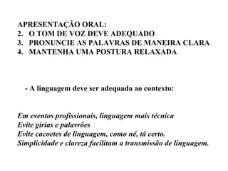 APRESENTAÇÃO ORAL: O TOM DE VOZ DEVE ADEQUADO PRONUNCIE AS PALAVRAS DE MANEIRA CLARA MANTENHA UMA POSTURA RELAXADA - A linguagem deve ser adequada ao contexto: Em eventos profissionais, linguagem mais técnica Evite gírias e palavrões Evite cacoetes de linguagem, como né, tá certo. Simplicidade e clareza facilitam a transmissão de linguagem. 