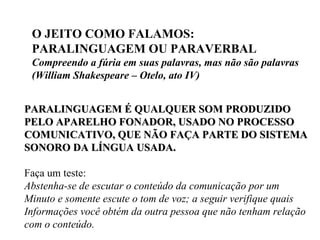 O JEITO COMO FALAMOS: PARALINGUAGEM OU PARAVERBAL Compreendo a fúria em suas palavras, mas não são palavras (William Shakespeare – Otelo, ato IV) PARALINGUAGEM É QUALQUER SOM PRODUZIDO  PELO APARELHO FONADOR, USADO NO PROCESSO COMUNICATIVO, QUE NÃO FAÇA PARTE DO SISTEMA SONORO DA LÍNGUA USADA. Faça um teste: Abstenha-se de escutar o conteúdo da comunicação por um  Minuto e somente escute o tom de voz; a seguir verifique quais  Informações você obtém da outra pessoa que não tenham relação com o conteúdo. 
