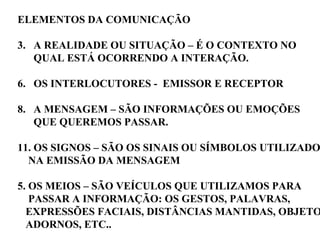 ELEMENTOS DA COMUNICAÇÃO A REALIDADE OU SITUAÇÃO – É O CONTEXTO NO  QUAL ESTÁ OCORRENDO A INTERAÇÃO. OS INTERLOCUTORES -  EMISSOR E RECEPTOR A MENSAGEM – SÃO INFORMAÇÕES OU EMOÇÕES QUE QUEREMOS PASSAR. OS SIGNOS – SÃO OS SINAIS OU SÍMBOLOS UTILIZADOS NA EMISSÃO DA MENSAGEM 5. OS MEIOS – SÃO VEÍCULOS QUE UTILIZAMOS PARA  PASSAR A INFORMAÇÃO: OS GESTOS, PALAVRAS,  EXPRESSÕES FACIAIS, DISTÂNCIAS MANTIDAS, OBJETOS, ADORNOS, ETC.. 