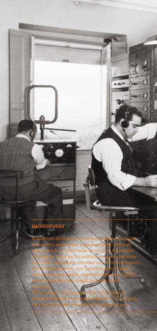 RÁDIODIFUSÃO

A invenção de Marconi permitiu também a criação
de um dos, ainda hoje, mais populares meios de
comunicação e informação do mundo. A emissão
do sinal de rádio para o público em geral começou
em 1920 e ainda hoje constitui um meio informativo
e de entretenimento com penetração em largos
sectores da população, especialmente em lugares
onde a televisão não chega, ou onde não é
acessível.
As primeiras emissões de rádio em países do
mundo ocidental começaram logo em 1922, graças
ao entusiasmo de uma série de amadores que
 