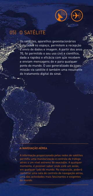 05) O SATÉLITE
   Os satélites, aparelhos geoestacionários
   colocados no espaço, permitem a recepção
   e envio de dados e imagem. A partir dos anos
   70, foi permitido o seu uso civil e científico,
   dada a rapidez e eficácia com que recebem
   e enviam mensagens de e para qualquer
   ponto do mundo. O uso generalizado da trans-
   missão via satélite é também uma resultante
   do tratamento digital do sinal.




   A NAVEGAÇÃO AÉREA

   A informação proporcionada pelas redes de satélites
   permitiu uma monitorização e controlo do tráfego
   aéreo a um nível extremo de exactidão. A qualquer
   momento, é possível saber onde está um avião,
   em qualquer lado do mundo. Na exposição, poderá
   conhecer uma sala de controlo de navegação aérea,
   uma das actividades mais fascinantes e exigentes
   do mundo.
 