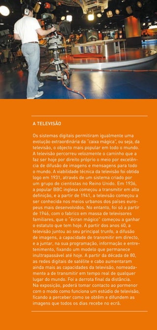 A TELEVISÃO

Os sistemas digitais permitiram igualmente uma
evolução extraordinária da “caixa mágica”, ou seja, da
televisão, o objecto mais popular em todo o mundo.
A televisão percorreu velozmente o caminho que a
faz ser hoje por direito próprio o meio por excelên-
cia de difusão de imagens e mensagens para todo
o mundo. A viabilidade técnica da televisão foi obtida
logo em 1931, através de um sistema criado por
um grupo de cientistas no Reino Unido. Em 1936,
a popular BBC inglesa começou a transmitir em alta
definição, e a partir de 1941, a televisão começou a
ser conhecida nos meios urbanos dos países euro-
peus mais desenvolvidos. No entanto, foi só a partir
de 1946, com o fabrico em massa de televisores
familiares, que o “écran mágico” começou a ganhar
o estatuto que tem hoje. A partir dos anos 60, a
televisão juntou ao seu principal trunfo, a difusão
de imagens, a capacidade de transmitir em directo,
e a juntar, na sua programação, informação e entre-
tenimento, fixando um modelo que permanece
inultrapassável até hoje. A partir da década de 80,
as redes digitais de satélite e cabo aumentaram
ainda mais as capacidades da televisão, nomeada-
mente a de transmitir em tempo real de qualquer
lugar do mundo. Foi a derrota final da distância.
Na exposição, poderá tomar contacto ao pormenor
com o modo como funciona um estúdio de televisão,
ficando a perceber como se obtêm e difundem as
imagens que todos os dias recebe no ecrã.
 