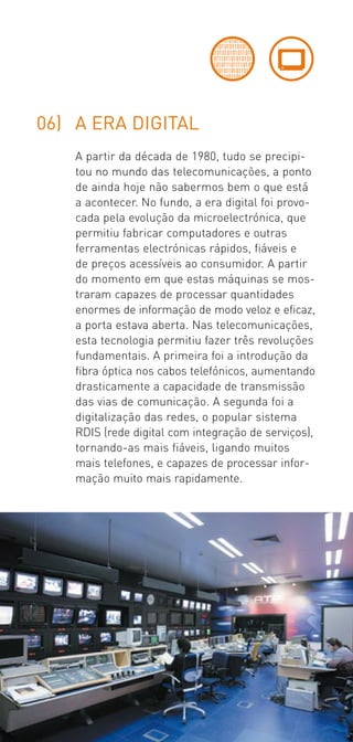 06) A ERA DIGITAL
    A partir da década de 1980, tudo se precipi­
    tou no mundo das telecomunicações, a ponto
    de ainda hoje não sabermos bem o que está
    a acontecer. No fundo, a era digital foi provo­
    cada pela evolução da microelectrónica, que
    permitiu fabricar computadores e outras
    ferramentas electrónicas rápidos, fiáveis e
    de preços acessíveis ao consumidor. A partir
    do momento em que estas máquinas se mos­
    traram capazes de processar quantidades
    enormes de informação de modo veloz e eficaz,
    a porta estava aberta. Nas telecomunicações,
    esta tecnologia permitiu fazer três revoluções
    fundamentais. A primeira foi a introdução da
    fibra óptica nos cabos telefónicos, aumentando
    drasticamente a capacidade de transmissão
    das vias de comunicação. A segunda foi a
    digitalização das redes, o popular sistema
    RDIS (rede digital com integração de serviços),
    tornando­as mais fiáveis, ligando muitos
    mais telefones, e capazes de processar infor­
    mação muito mais rapidamente.
 