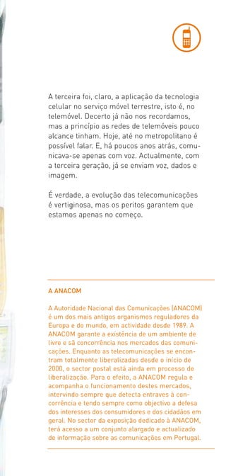 A terceira foi, claro, a aplicação da tecnologia
celular no serviço móvel terrestre, isto é, no
telemóvel. Decerto já não nos recordamos,
mas a princípio as redes de telemóveis pouco
alcance tinham. Hoje, até no metropolitano é
possível falar. E, há poucos anos atrás, comu­
nicava­se apenas com voz. Actualmente, com
a terceira geração, já se enviam voz, dados e
imagem.

É verdade, a evolução das telecomunicações
é vertiginosa, mas os peritos garantem que
estamos apenas no começo.




A ANACOM

A Autoridade Nacional das Comunicações (ANACOM)
é um dos mais antigos organismos reguladores da
Europa e do mundo, em actividade desde 1989. A
ANACOM garante a existência de um ambiente de
livre e sã concorrência nos mercados das comuni-
cações. Enquanto as telecomunicações se encon-
tram totalmente liberalizadas desde o início de
2000, o sector postal está ainda em processo de
liberalização. Para o efeito, a ANACOM regula e
acompanha o funcionamento destes mercados,
intervindo sempre que detecta entraves à con-
corrência e tendo sempre como objectivo a defesa
dos interesses dos consumidores e dos cidadãos em
geral. No sector da exposição dedicado à ANACOM,
terá acesso a um conjunto alargado e actualizado
de informação sobre as comunicações em Portugal.
 