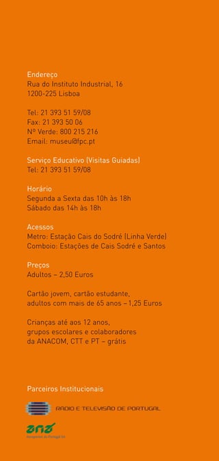 Endereço
Rua do Instituto Industrial, 16
1200­225 Lisboa

Tel: 21 393 51 59/08
Fax: 21 393 50 06
Nº Verde: 800 215 216
Email: museu@fpc.pt

Serviço Educativo (Visitas Guiadas)
Tel: 21 393 51 59/08

Horário
Segunda a Sexta das 10h às 18h
Sábado das 14h às 18h

Acessos
Metro: Estação Cais do Sodré (Linha Verde)
Comboio: Estações de Cais Sodré e Santos

Preços
Adultos – 2,50 Euros

Cartão jovem, cartão estudante,
adultos com mais de 65 anos – 1,25 Euros

Crianças até aos 12 anos,
grupos escolares e colaboradores
da ANACOM, CTT e PT – grátis




Parceiros Institucionais
 