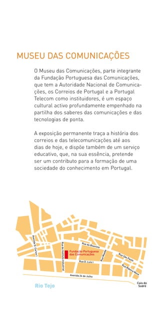 MUSEU DAS COMUNICAÇÕES
   O Museu das Comunicações, parte integrante
   da Fundação Portuguesa das Comunicações,
   que tem a Autoridade Nacional de Comunica­
   ções, os Correios de Portugal e a Portugal
   Telecom como instituidores, é um espaço
   cultural activo profundamente empenhado na
   partilha dos saberes das comunicações e das
   tecnologias de ponta.

   A exposição permanente traça a história dos
   correios e das telecomunicações até aos
   dias de hoje, e dispõe também de um serviço
   educativo, que, na sua essência, pretende
   ser um contributo para a formação de uma
   sociedade do conhecimento em Portugal.
 