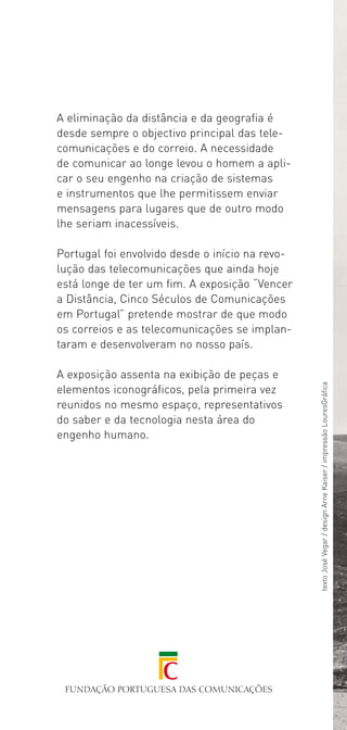 A eliminação da distância e da geografia é
desde sempre o objectivo principal das tele­
comunicações e do correio. A necessidade
de comunicar ao longe levou o homem a apli­
car o seu engenho na criação de sistemas
e instrumentos que lhe permitissem enviar
mensagens para lugares que de outro modo
lhe seriam inacessíveis.

Portugal foi envolvido desde o início na revo­
lução das telecomunicações que ainda hoje
está longe de ter um fim. A exposição “Vencer
a Distância, Cinco Séculos de Comunicações
em Portugal” pretende mostrar de que modo
os correios e as telecomunicações se implan­
taram e desenvolveram no nosso país.

A exposição assenta na exibição de peças e
                                                 texto José Vegar / design Arne Kaiser / impressão LouresGráfica




elementos iconográficos, pela primeira vez
reunidos no mesmo espaço, representativos
do saber e da tecnologia nesta área do
engenho humano.
 
