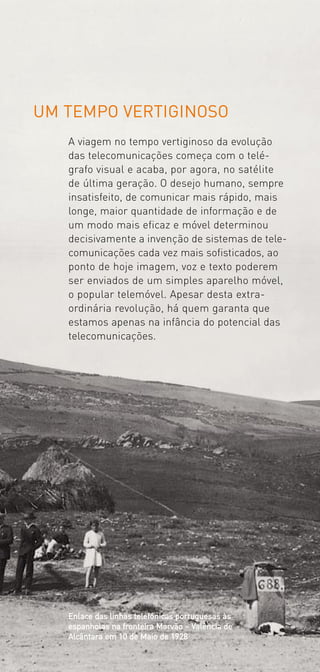 UM TEMPO VERTIGINOSO
   A viagem no tempo vertiginoso da evolução
   das telecomunicações começa com o telé­
   grafo visual e acaba, por agora, no satélite
   de última geração. O desejo humano, sempre
   insatisfeito, de comunicar mais rápido, mais
   longe, maior quantidade de informação e de
   um modo mais eficaz e móvel determinou
   decisivamente a invenção de sistemas de tele­
   comunicações cada vez mais sofisticados, ao
   ponto de hoje imagem, voz e texto poderem
   ser enviados de um simples aparelho móvel,
   o popular telemóvel. Apesar desta extra­
   ordinária revolução, há quem garanta que
   estamos apenas na infância do potencial das
   telecomunicações.




   Enlace das linhas telefónicas portuguesas às
   espanholas na fronteira Marvão – Valência de
   Alcântara em 10 de Maio de 1928
 