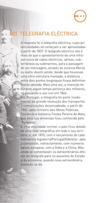 02) TELEGRAFIA ELÉCTRICA
   A resposta foi a telegrafia eléctrica, cujas po­
   tencialidades só começam a ser aproveitadas
   a partir de 1837. O telégrafo eléctrico não é
   mais do que o aproveitamento de uma infra­
   estrutura de cabos eléctricos, aéreos, sub­
   terrâneos ou submarinos, para a passagem
   de um mensagem, através do sistema Morse
   ou outro. Assim sendo, desde que houvesse
   uma infra­estrutura montada, a distância
   entre dois pontos longínquos ficava definitiva­
   mente vencida. Mais uma vez, a invenção foi
   durante algum tempo pertença dos militares,
   só passando a uso civil em 1864.
   Em Portugal, a telegrafia foi parte funda­
   mental da grande revolução dos transportes
   e comunicações desencadeada, a partir de
   1852, pelo ministro das Obras Públicas,
   Comércio e Indústria Fontes Pereira de Melo,
   que pela sua dimensão ficou conhecida pelo
   “Fontismo”.
   A uma velocidade incrível, o país ficou dotado
   de uma rede telegráfica em todo o seu terri­
   tório, e, em 1870, com o lançamento do cabo
   submarino Inglaterra/Portugal/Gibraltar, apto
   a comunicar, indirectamente, com inúmeros
   países europeus, com a Índia e a China. Mas
   ainda se comentavam os extraordinários efei­
   tos do telégrafo para os assuntos do Estado
   e da economia, quando nova extraordinária
   invenção se dá.
 