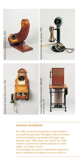 Telefone Siemens, tipo coluna, 1930
Telefone de Mesa Bramão, 1879




                                                             Comutador Telefonico Siemens, OB2600,
Telefone de Parede Peel Conner, 1904




                                                             início do Séc. XX




                                       CENTRAIS TELEFÓNICAS

                                       Em 1930, ao mesmo tempo que a rede telefónica
                                       se espalhava pelo país, Portugal recebia a primeira
                                       central automática, de sistema Strowger, que
                                       permitiu ligar 7500 linhas, em Lisboa. Em 1932,
                                       surgem as primeiras cabinas públicas do estilo
                                       inglês, em Lisboa e Porto.
                                       A necessidade de centrais automáticas específicas
                                       para a realidade portuguesa levou ao estudo e
 