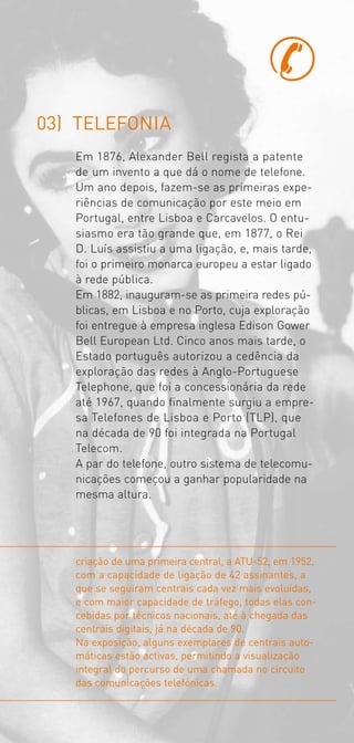 03) TELEFONIA
   Em 1876, Alexander Bell regista a patente
   de um invento a que dá o nome de telefone.
   Um ano depois, fazem­se as primeiras expe­
   riências de comunicação por este meio em
   Portugal, entre Lisboa e Carcavelos. O entu­
   siasmo era tão grande que, em 1877, o Rei
   D. Luís assistiu a uma ligação, e, mais tarde,
   foi o primeiro monarca europeu a estar ligado
   à rede pública.
   Em 1882, inauguram­se as primeira redes pú­
   blicas, em Lisboa e no Porto, cuja exploração
   foi entregue à empresa inglesa Edison Gower
   Bell European Ltd. Cinco anos mais tarde, o
   Estado português autorizou a cedência da
   exploração das redes à Anglo­Portuguese
   Telephone, que foi a concessionária da rede
   até 1967, quando finalmente surgiu a empre­
   sa Telefones de Lisboa e Porto (TLP), que
   na década de 90 foi integrada na Portugal
   Telecom.
   A par do telefone, outro sistema de telecomu­
   nicações começou a ganhar popularidade na
   mesma altura.




   criação de uma primeira central, a ATU-52, em 1952,
   com a capacidade de ligação de 42 assinantes, a
   que se seguiram centrais cada vez mais evoluídas,
   e com maior capacidade de tráfego, todas elas con-
   cebidas por técnicos nacionais, até à chegada das
   centrais digitais, já na década de 90.
   Na exposição, alguns exemplares de centrais auto-
   máticas estão activas, permitindo a visualização
   integral do percurso de uma chamada no circuito
   das comunicações telefónicas.
 