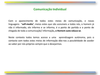 Comunicação Individual


Com o aparecimento de todos estes meios de comunicação, e novas
linguagens “self-media”, meios estes que são acessíveis a todos nós, o homem já
não é informado, ele informa e se informa, é o ponto de partida e o ponto de
chegada de toda a comunicação/ informação, o Homem auto-educa-se.

Neste contexto todos temos acesso a uma aprendizagem autónoma, pois o
contacto com todos estes meios de informação dão-nos a possibilidade de aceder
ao saber por nós próprios sempre que o desejarmos.
 