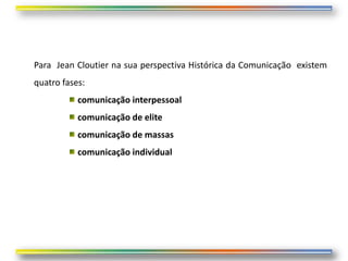 Para Jean Cloutier na sua perspectiva Histórica da Comunicação existem
quatro fases:
           comunicação interpessoal
           comunicação de elite
           comunicação de massas
           comunicação individual
 