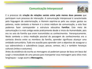 Comunicação Interpessoal

E o processo de criação de relações sociais entre pelo menos duas pessoas que
participam num processo de interacção. A comunicação interpessoal é caracterizada
pela linguagem de exteriorização, o Homem exprime-se pelo seu corpo: gestos ou
palavras, neste contexto o Homem é o único médium de comunicação, a esta fase
podemos fazer corresponder a estrutura educativa Familiar. Este meio de
comunicação é o mais antigo existe praticamente desde o inicio da Humanidade, pois
era no seio da Família que eram transmitidos os conhecimentos hierarquicamente.
Neste contexto a única mediação possível da passagem de conhecimentos era o
contacto directo entre os membros da família, aprender significava alcançar uma
entidade comunitária. Tudo era ocasião para aprender com o objectivo de assegurar a
sua sobrevivência e subsistência (caçar, pescar, semear, etc.) e também heranças
culturais (mitos e costumes).
Antes da existência da escrita as mensagens só poderiam passar de boca em boca daí
surgir a necessidade de uma pessoa para transportar essa mensagem para sítios mais
longínquos – surge assim o Mensageiro.
 