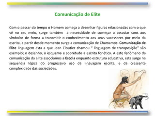 Comunicação de Elite

Com o passar do tempo o Homem começa a desenhar figuras relacionadas com o que
vê no seu meio, surge também a necessidade de começar a associar sons aos
símbolos de forma a transmitir o conhecimento aos seus sucessores por meio da
escrita, a partir desde momento surge a comunicação de Chamamos: Comunicação de
Elite linguagem esta a que Jean Cloutier chamou “ linguagem de transposição” são
exemplo; o desenho, o esquema e sobretudo a escrita fonética. A este fenómeno da
comunicação da elite associamos a Escola enquanto estrutura educativa, esta surge na
sequencia lógica do progressivo uso da linguagem escrita, e da crescente
complexidade das sociedades.
 